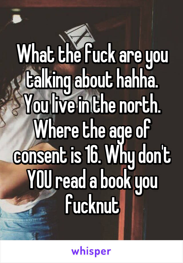 What the fuck are you talking about hahha. You live in the north. Where the age of consent is 16. Why don't YOU read a book you fucknut