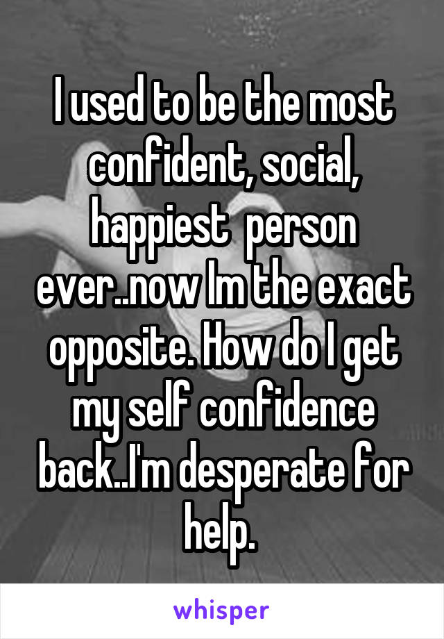 I used to be the most confident, social, happiest  person ever..now Im the exact opposite. How do I get my self confidence back..I'm desperate for help. 