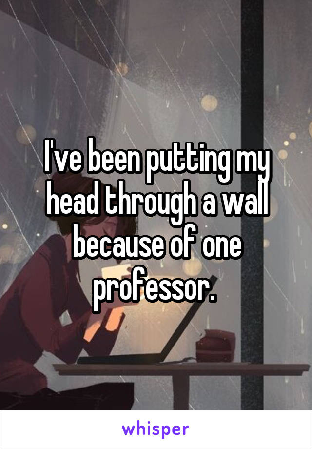 I've been putting my head through a wall because of one professor. 