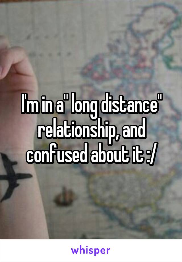 I'm in a" long distance" relationship, and confused about it :/