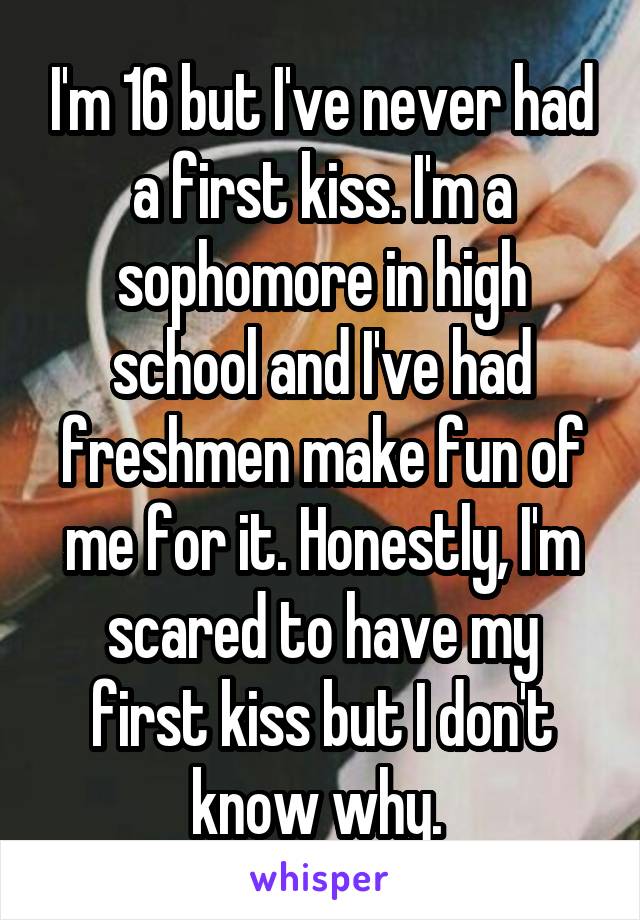 I'm 16 but I've never had a first kiss. I'm a sophomore in high school and I've had freshmen make fun of me for it. Honestly, I'm scared to have my first kiss but I don't know why. 