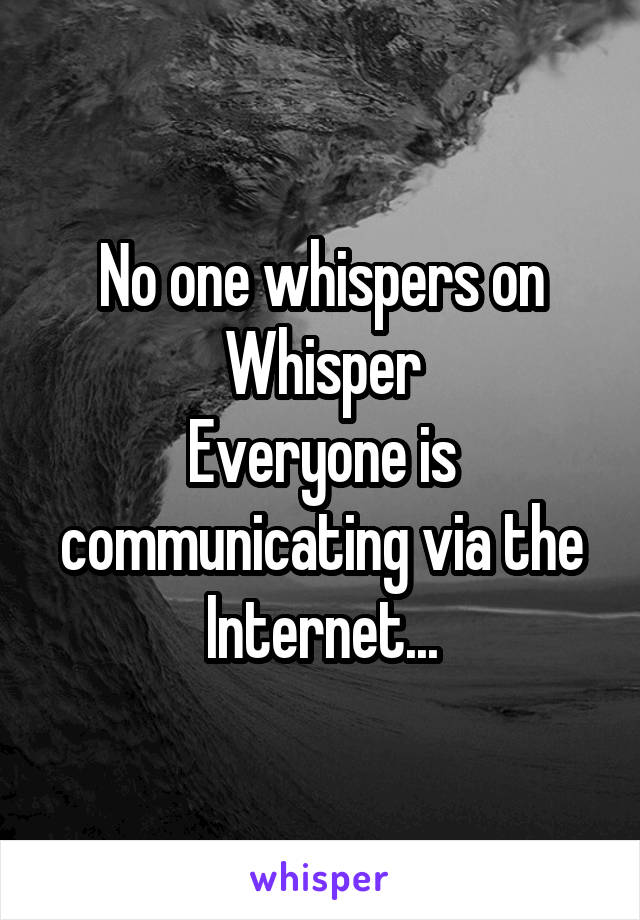 No one whispers on Whisper
Everyone is communicating via the Internet...