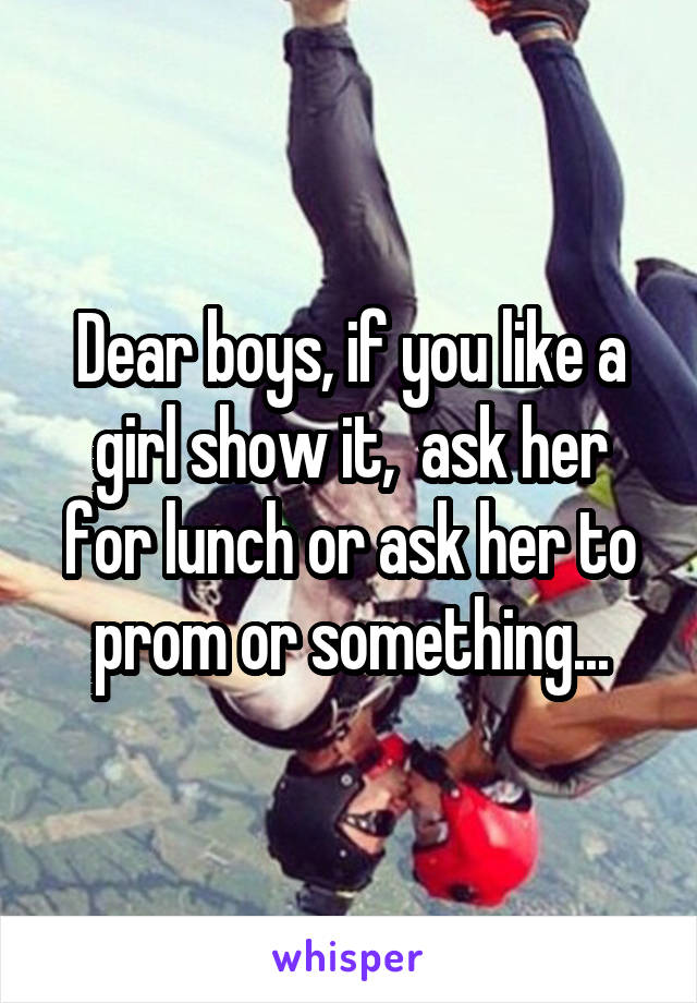 Dear boys, if you like a girl show it,  ask her for lunch or ask her to prom or something...