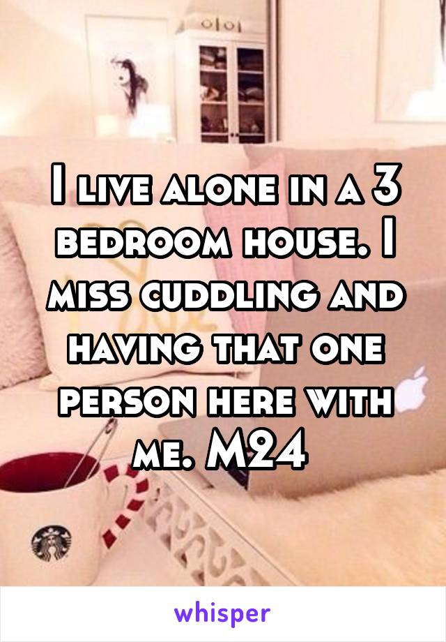 I live alone in a 3 bedroom house. I miss cuddling and having that one person here with me. M24 