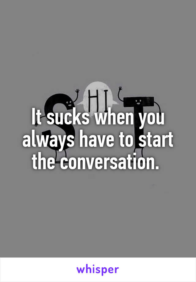 It sucks when you always have to start the conversation. 