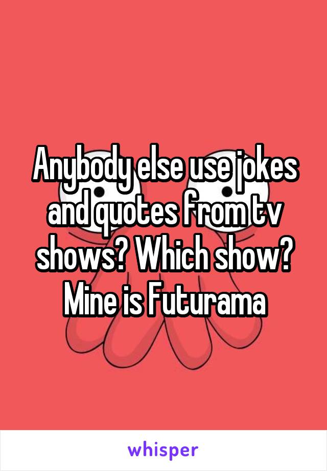 Anybody else use jokes and quotes from tv shows? Which show?
Mine is Futurama