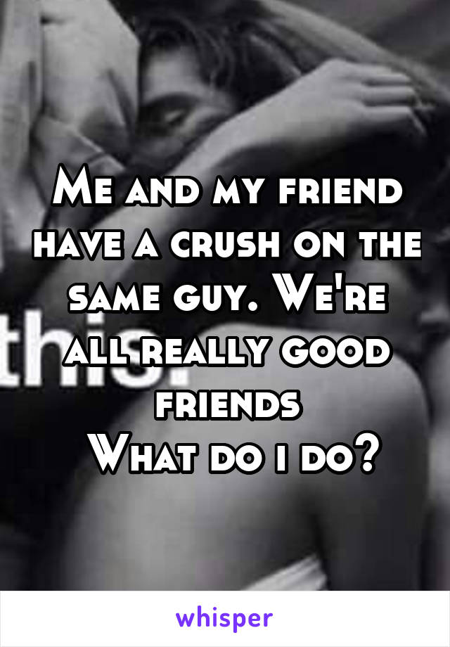 Me and my friend have a crush on the same guy. We're all really good friends
 What do i do?