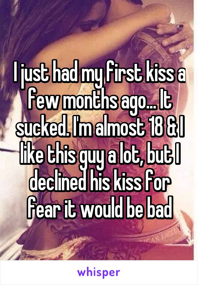 I just had my first kiss a few months ago... It sucked. I'm almost 18 & I like this guy a lot, but I declined his kiss for fear it would be bad