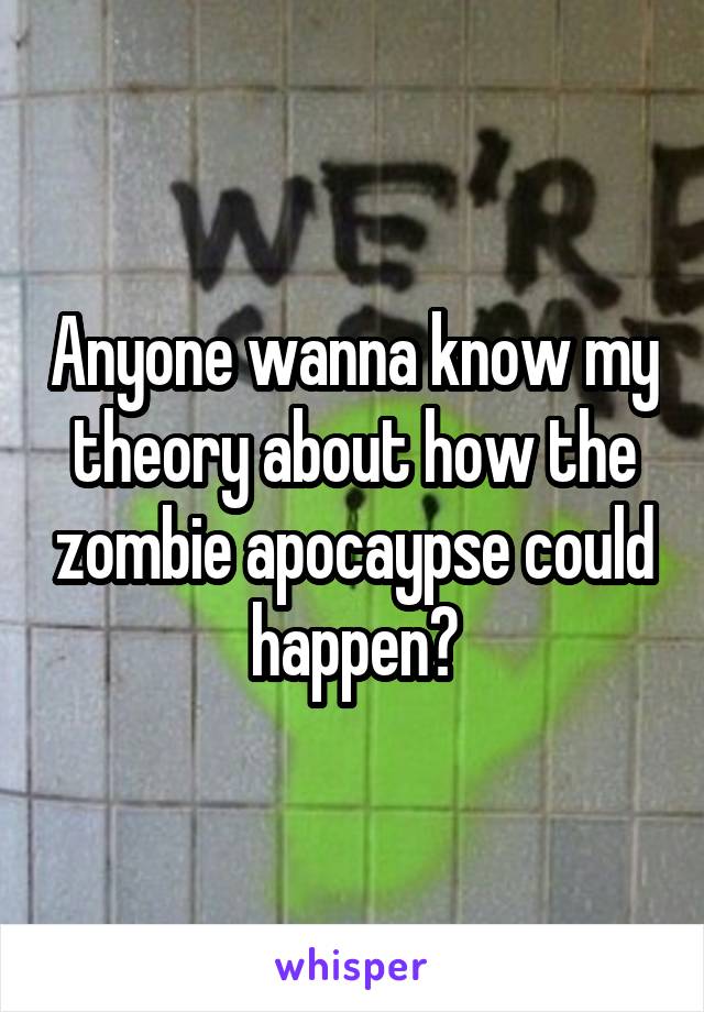 Anyone wanna know my theory about how the zombie apocaypse could happen?