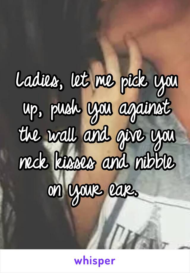 Ladies, let me pick you up, push you against the wall and give you neck kisses and nibble on your ear. 