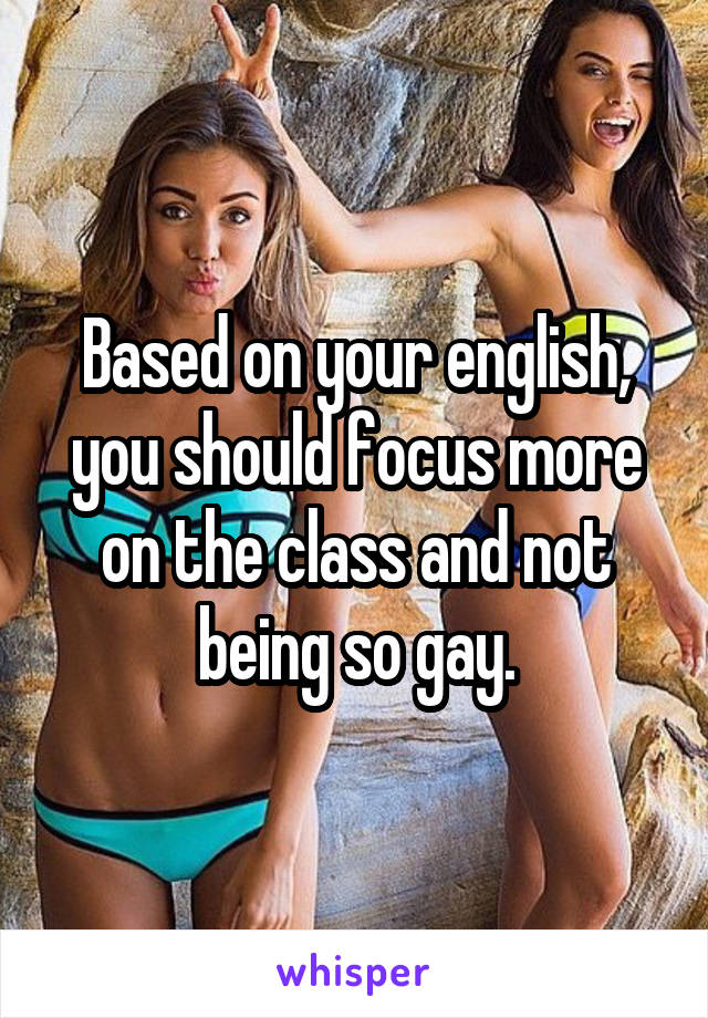 Based on your english, you should focus more on the class and not being so gay.