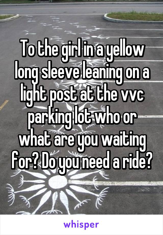 To the girl in a yellow long sleeve leaning on a light post at the vvc parking lot who or what are you waiting for? Do you need a ride? 