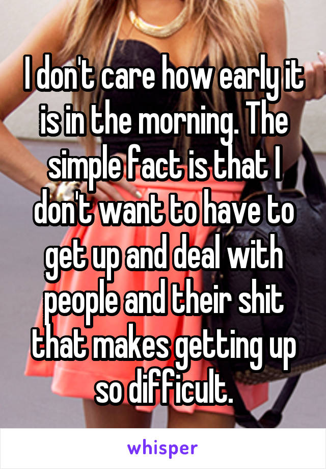 I don't care how early it is in the morning. The simple fact is that I don't want to have to get up and deal with people and their shit that makes getting up so difficult.