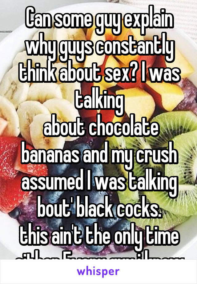 Can some guy explain why guys constantly think about sex? I was talking
 about chocolate bananas and my crush assumed I was talking bout' black cocks.
this ain't the only time either.Every guy i know