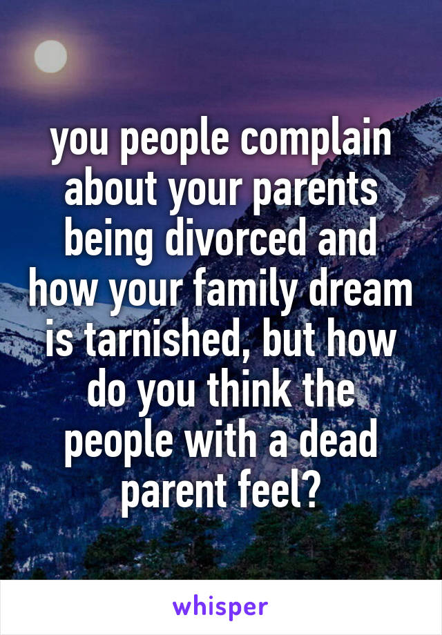 you people complain about your parents being divorced and how your family dream is tarnished, but how do you think the people with a dead parent feel?