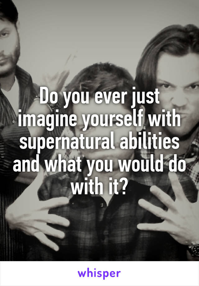 Do you ever just imagine yourself with supernatural abilities and what you would do with it?