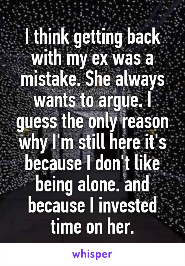 I think getting back with my ex was a mistake. She always wants to argue. I guess the only reason why I'm still here it's because I don't like being alone. and because I invested time on her.