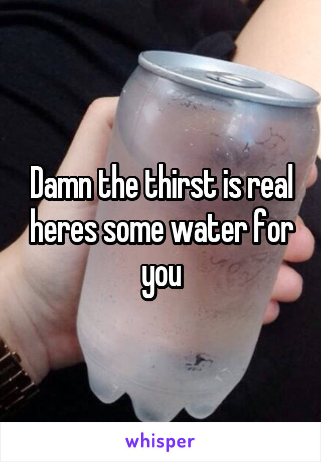 Damn the thirst is real heres some water for you