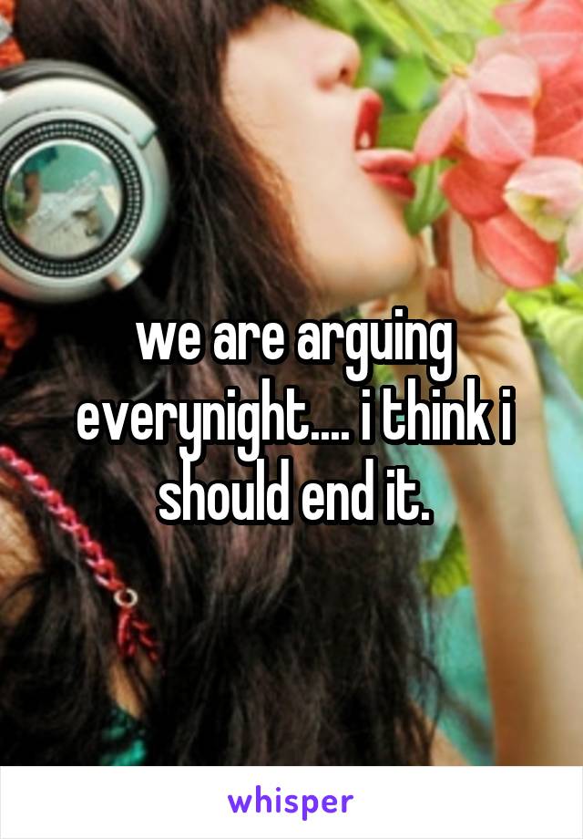 we are arguing everynight.... i think i should end it.