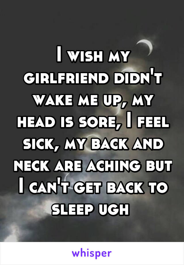 I wish my girlfriend didn't wake me up, my head is sore, I feel sick, my back and neck are aching but I can't get back to sleep ugh 