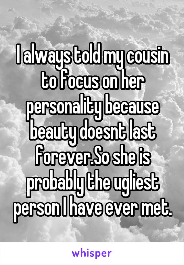 I always told my cousin to focus on her personality because beauty doesnt last forever.So she is probably the ugliest person I have ever met.