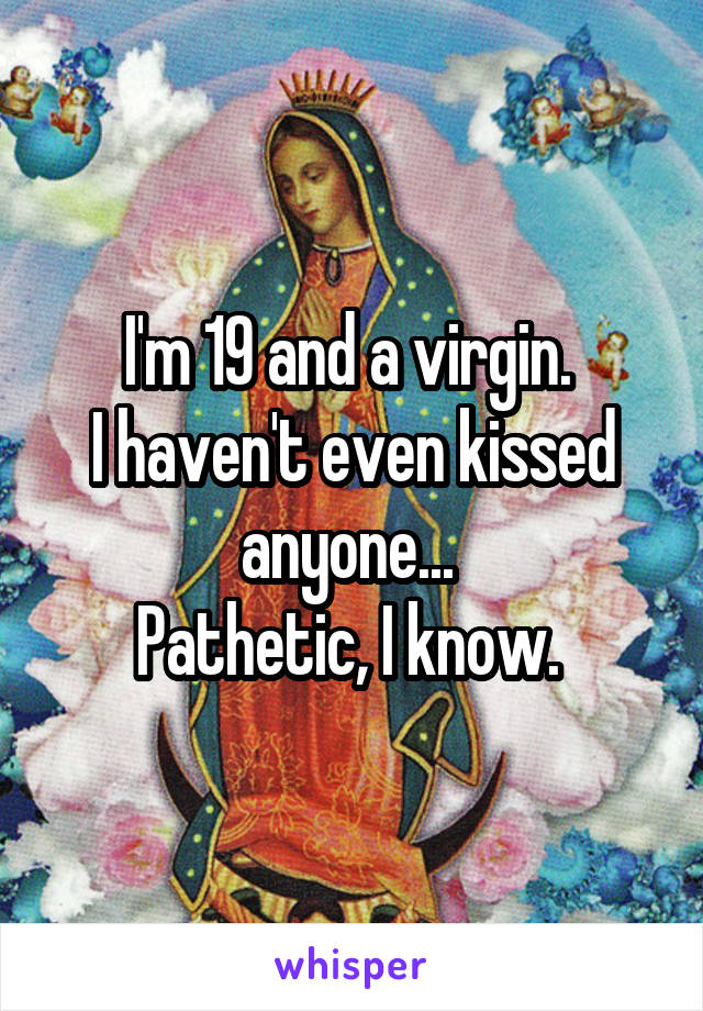 I'm 19 and a virgin. 
I haven't even kissed anyone... 
Pathetic, I know. 