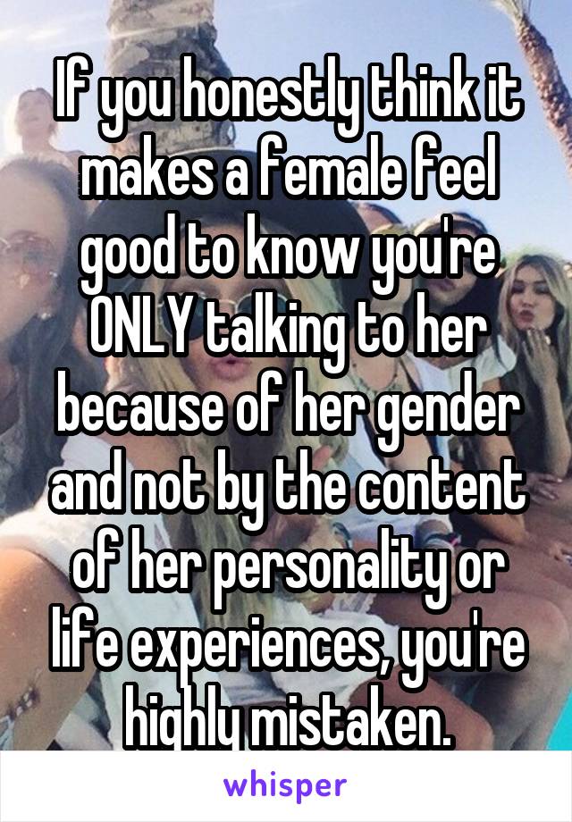 If you honestly think it makes a female feel good to know you're ONLY talking to her because of her gender and not by the content of her personality or life experiences, you're highly mistaken.