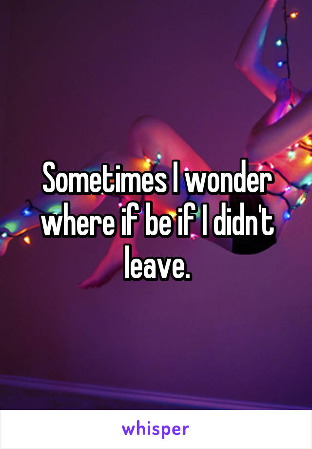 Sometimes I wonder where if be if I didn't leave.