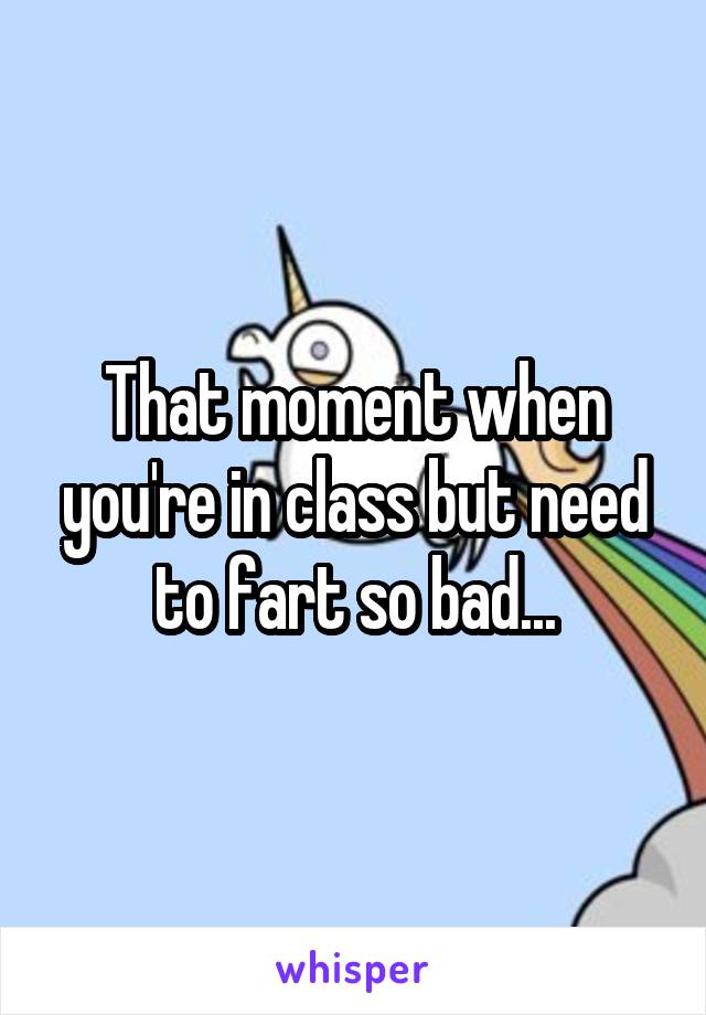 That moment when you're in class but need to fart so bad...