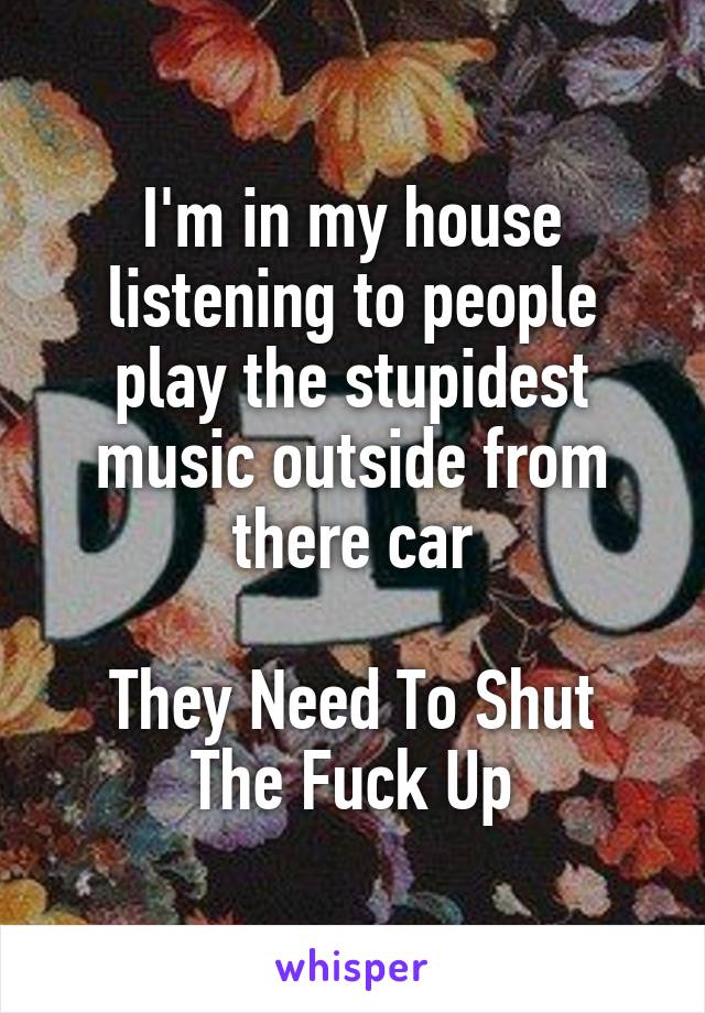 I'm in my house listening to people play the stupidest music outside from there car

They Need To Shut The Fuck Up