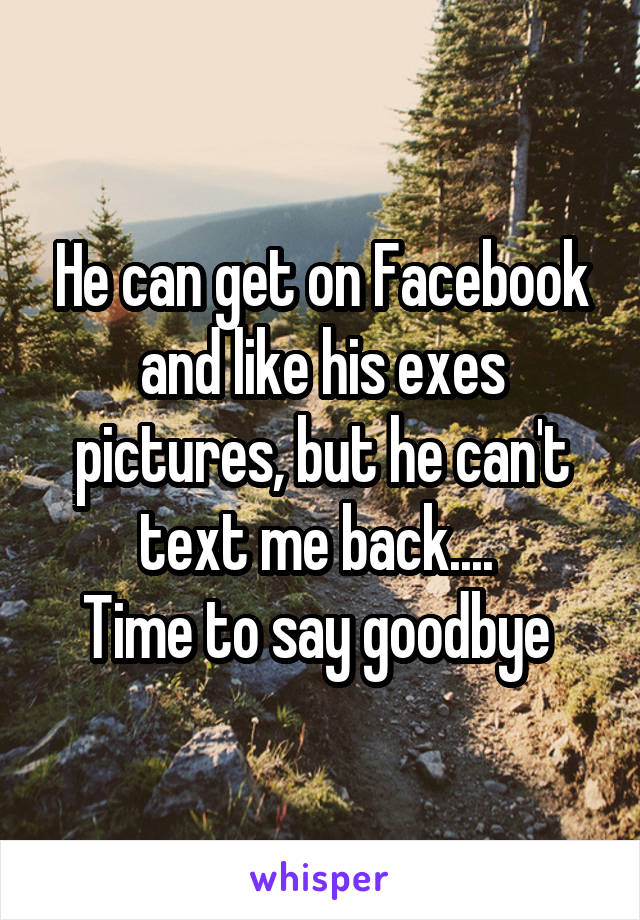 He can get on Facebook and like his exes pictures, but he can't text me back.... 
Time to say goodbye 