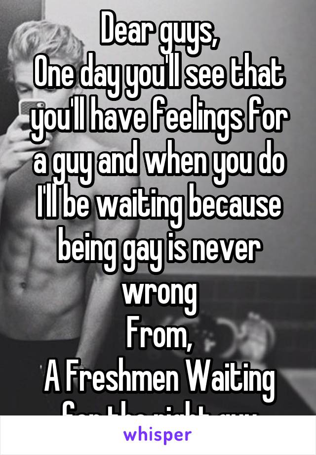 Dear guys,
One day you'll see that you'll have feelings for a guy and when you do I'll be waiting because being gay is never wrong
From,
A Freshmen Waiting for the right guy