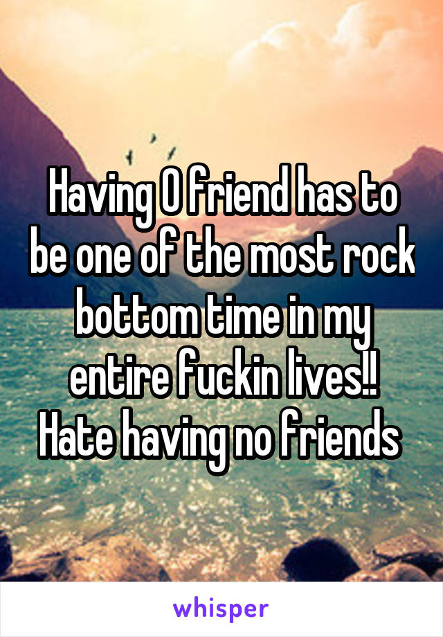 Having 0 friend has to be one of the most rock bottom time in my entire fuckin lives!! Hate having no friends 