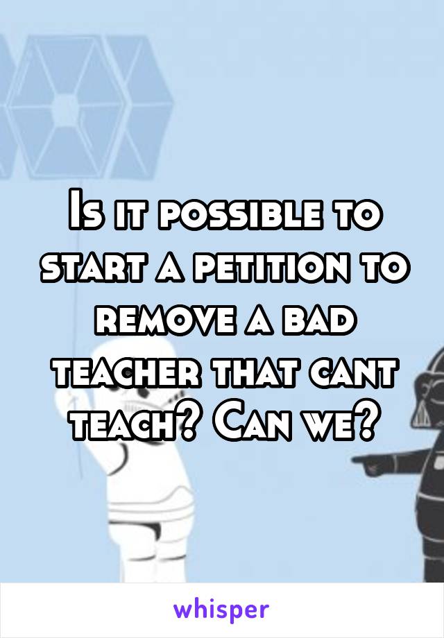 Is it possible to start a petition to remove a bad teacher that cant teach? Can we?