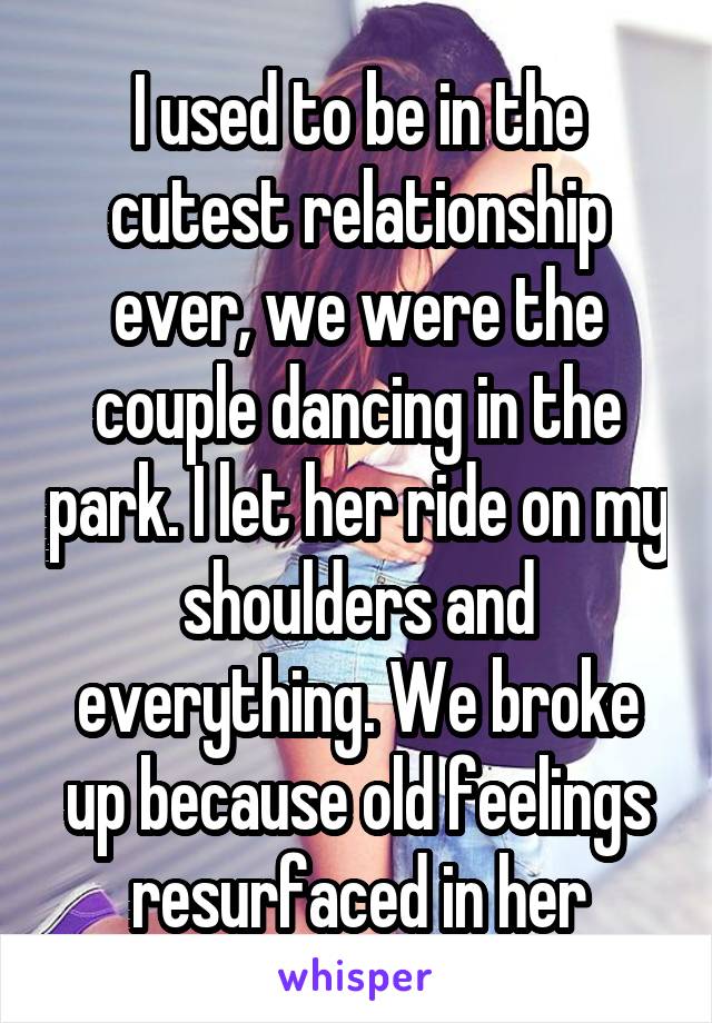 I used to be in the cutest relationship ever, we were the couple dancing in the park. I let her ride on my shoulders and everything. We broke up because old feelings resurfaced in her