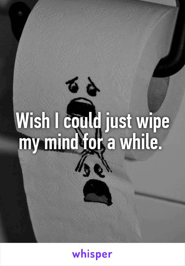 Wish I could just wipe my mind for a while. 