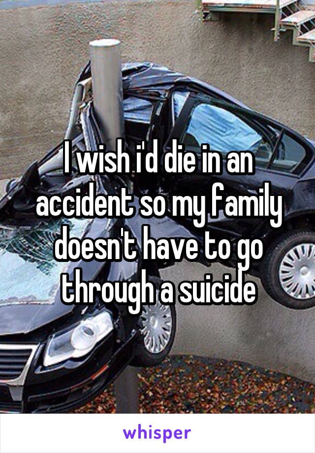 I wish i'd die in an accident so my family doesn't have to go through a suicide