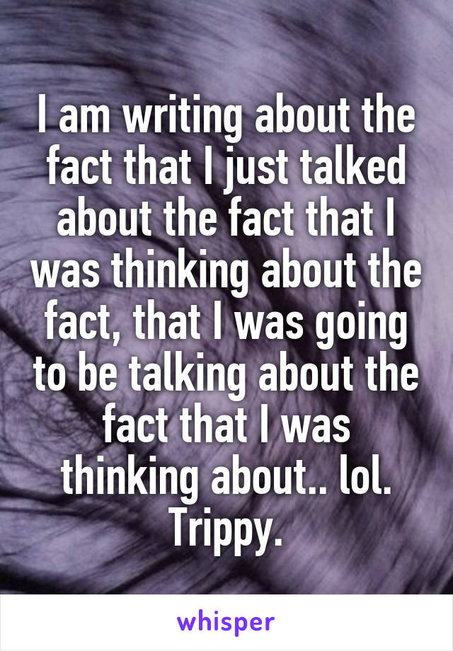 I am writing about the fact that I just talked about the fact that I was thinking about the fact, that I was going to be talking about the fact that I was thinking about.. lol.
Trippy.