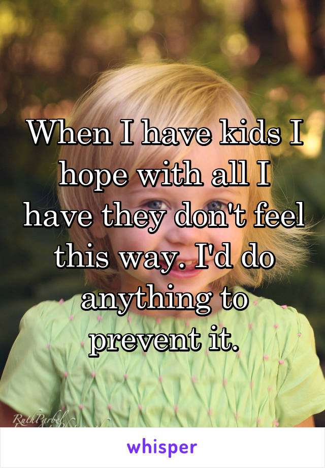 When I have kids I hope with all I have they don't feel this way. I'd do anything to prevent it.