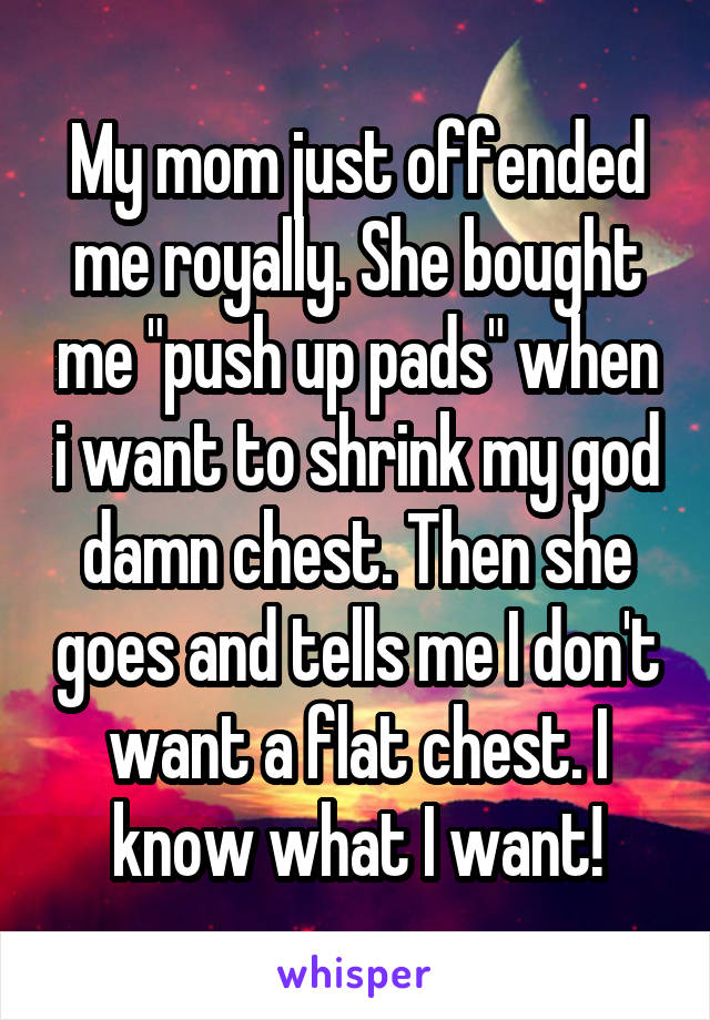 My mom just offended me royally. She bought me "push up pads" when i want to shrink my god damn chest. Then she goes and tells me I don't want a flat chest. I know what I want!