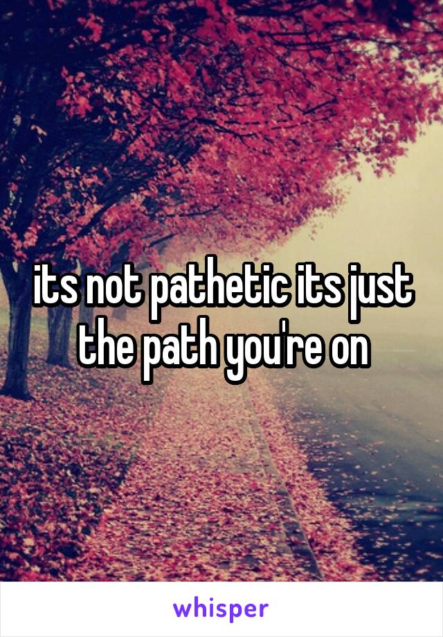 its not pathetic its just the path you're on