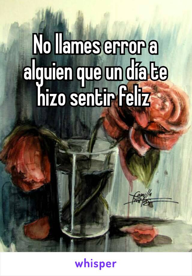 No llames error a alguien que un día te hizo sentir feliz 