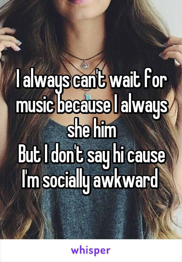 I always can't wait for music because I always she him
But I don't say hi cause I'm socially awkward 