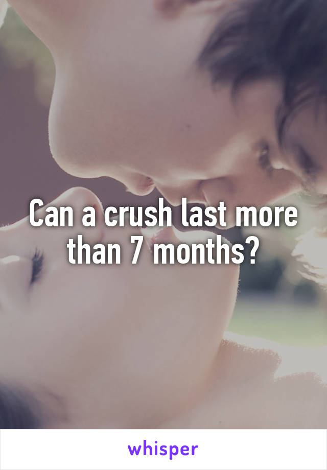 Can a crush last more than 7 months?