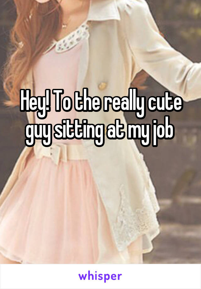 Hey! To the really cute guy sitting at my job 

