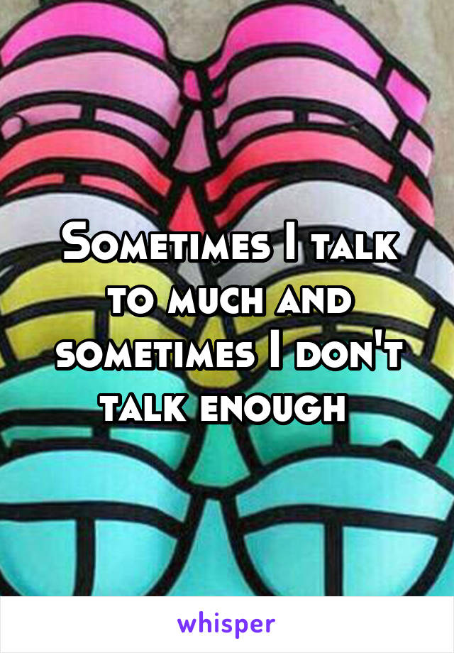 Sometimes I talk to much and sometimes I don't talk enough 