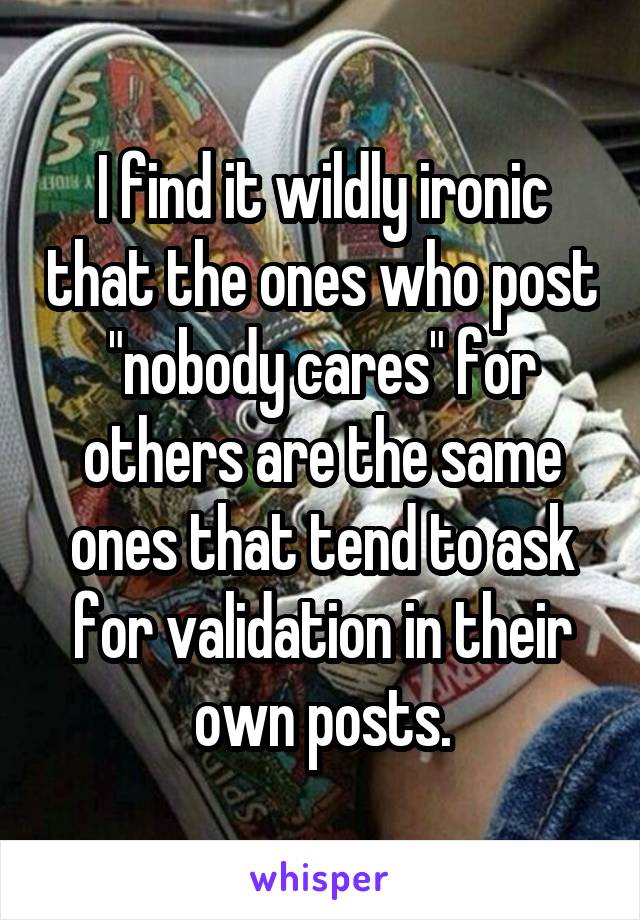 I find it wildly ironic that the ones who post "nobody cares" for others are the same ones that tend to ask for validation in their own posts.