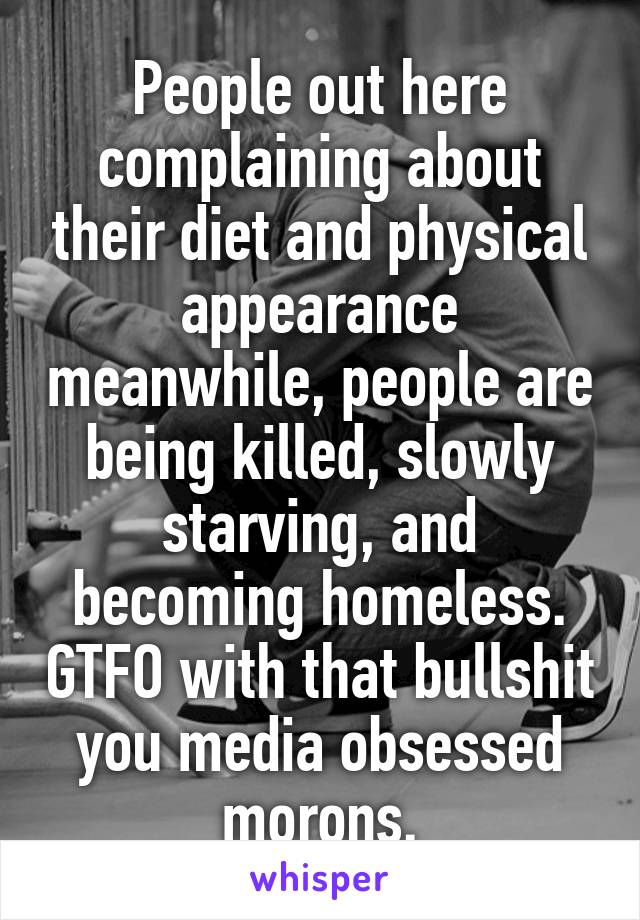 People out here complaining about their diet and physical appearance meanwhile, people are being killed, slowly starving, and becoming homeless. GTFO with that bullshit you media obsessed morons.