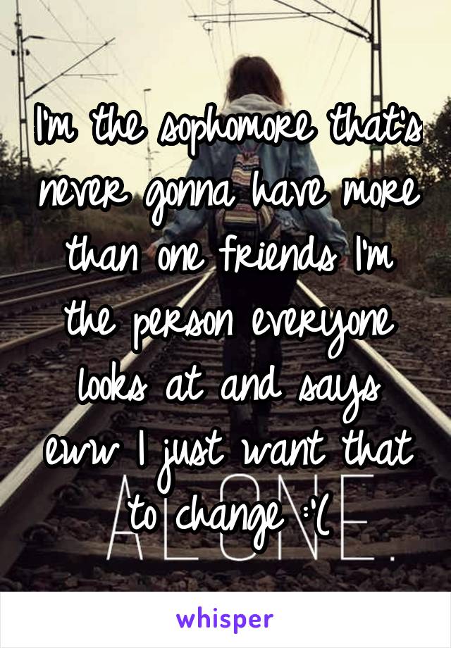 I'm the sophomore that's never gonna have more than one friends I'm the person everyone looks at and says eww I just want that to change :'(