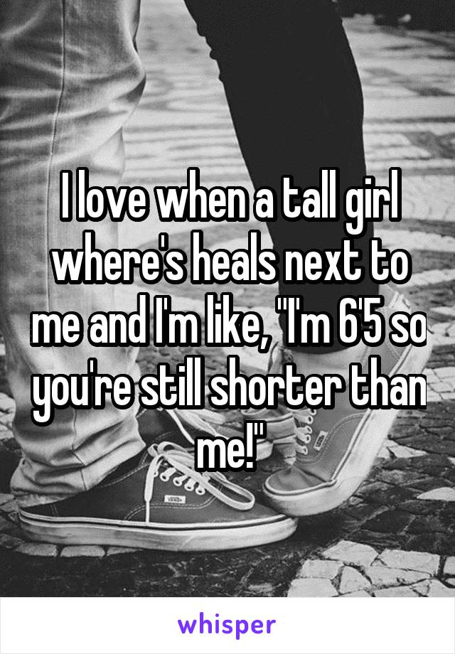 I love when a tall girl where's heals next to me and I'm like, "I'm 6'5 so you're still shorter than me!"